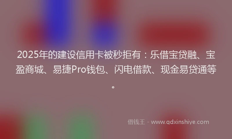 2025年的建设信用卡被秒拒有：乐借宝贷融、宝盈商城、易捷Pro钱包、闪电借款、现金易贷通等。