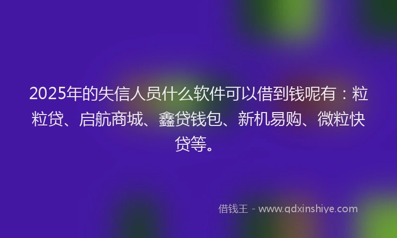 2025年的失信人员什么软件可以借到钱呢有：粒粒贷、启航商城、鑫贷钱包、新机易购、微粒快贷等。
