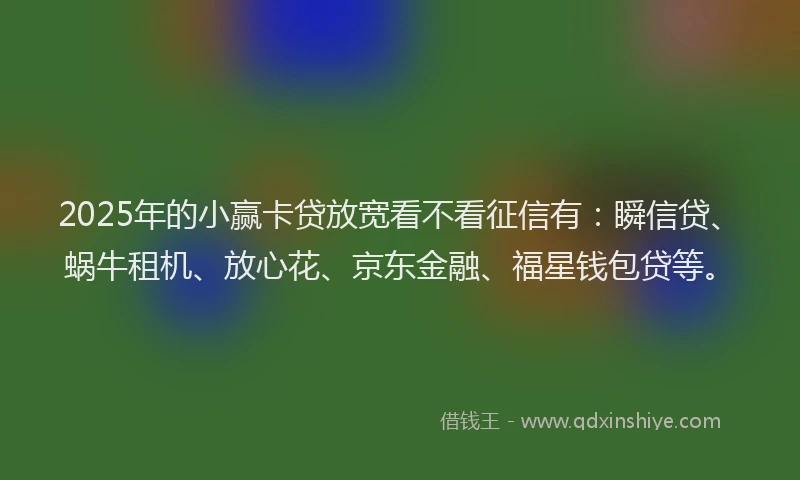 2025年的小赢卡贷放宽看不看征信有：瞬信贷、蜗牛租机、放心花、京东金融、福星钱包贷等。