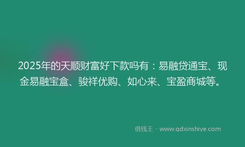 2025年的天顺财富好下款吗有：易融贷通宝、现金易融宝盒、骏祥优购、如心来、宝盈商城等。