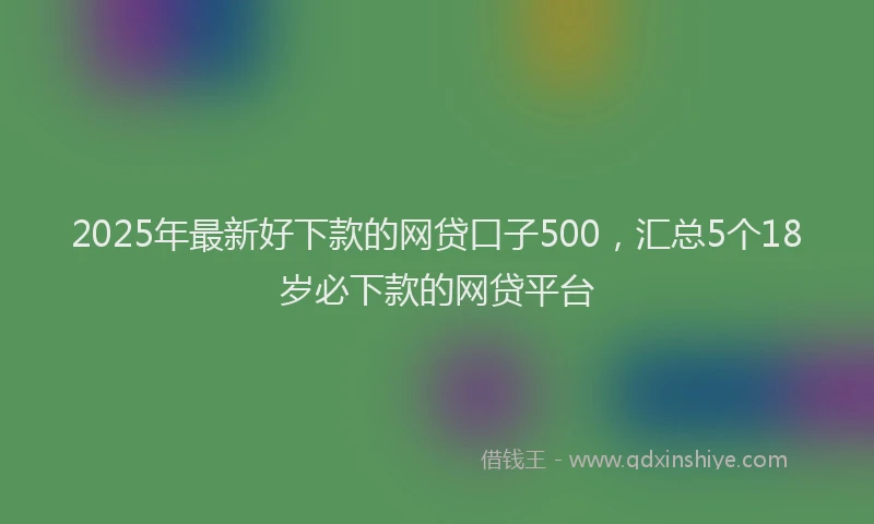 2025年最新好下款的网贷口子500，汇总5个18岁必下款的网贷平台