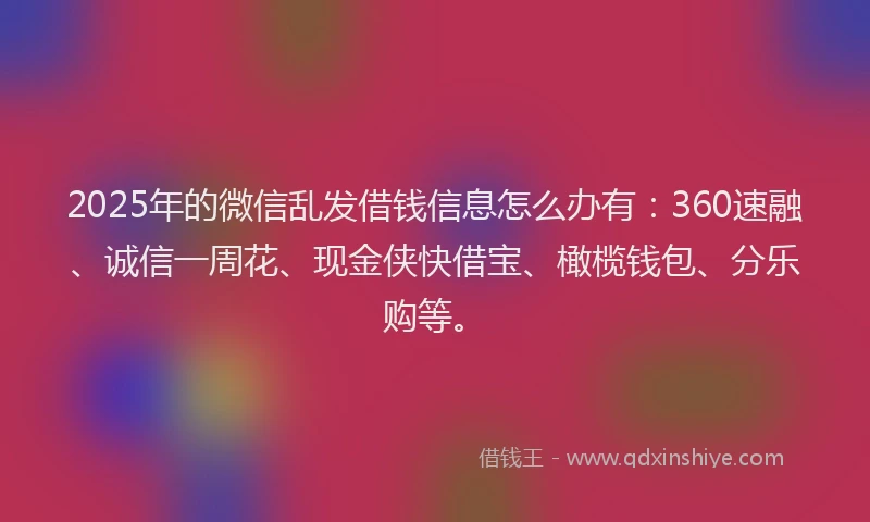 2025年的微信乱发借钱信息怎么办有：360速融、诚信一周花、现金侠快借宝、橄榄钱包、分乐购等。