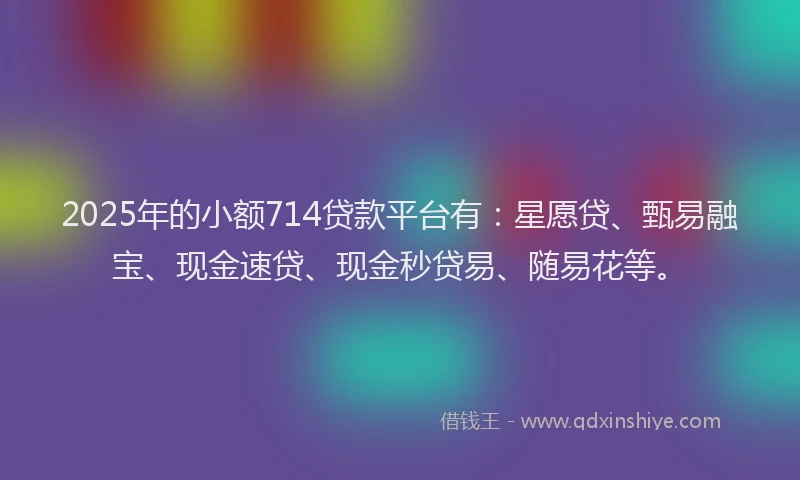 2025年的小额714贷款平台有：星愿贷、甄易融宝、现金速贷、现金秒贷易、随易花等。