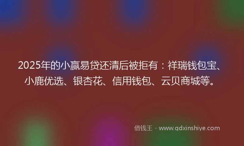 2025年的小赢易贷还清后被拒有：祥瑞钱包宝、小鹿优选、银杏花、信用钱包、云贝商城等。
