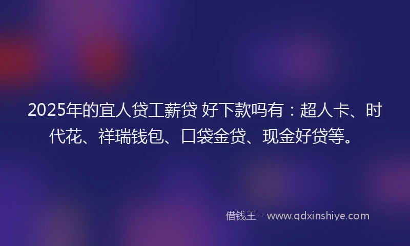 2025年的宜人贷工薪贷 好下款吗有：超人卡、时代花、祥瑞钱包、口袋金贷、现金好贷等。