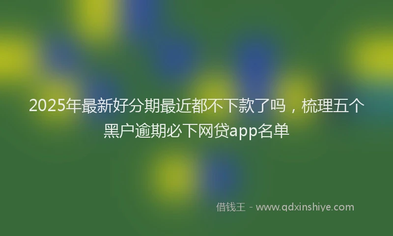 2025年最新好分期最近都不下款了吗，梳理五个黑户逾期必下网贷app名单