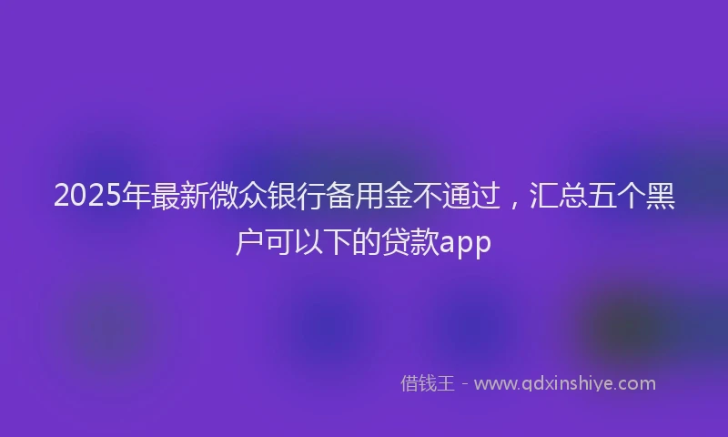 2025年最新微众银行备用金不通过，汇总五个黑户可以下的贷款app