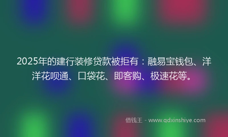 2025年的建行装修贷款被拒有：融易宝钱包、洋洋花呗通、口袋花、即客购、极速花等。