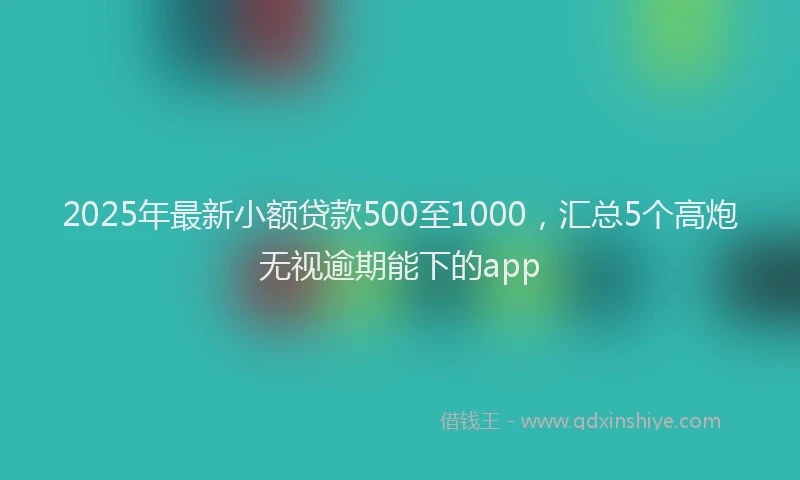 2025年最新小额贷款500至1000，汇总5个高炮无视逾期能下的app