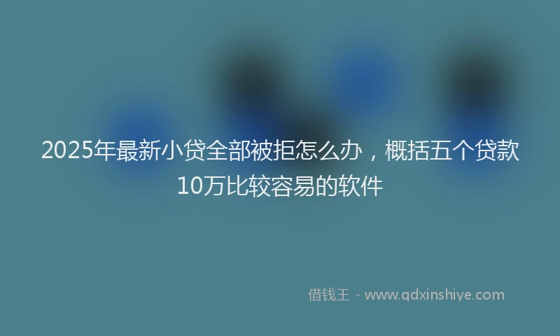 2025年最新小贷全部被拒怎么办，概括五个贷款10万比较容易的软件