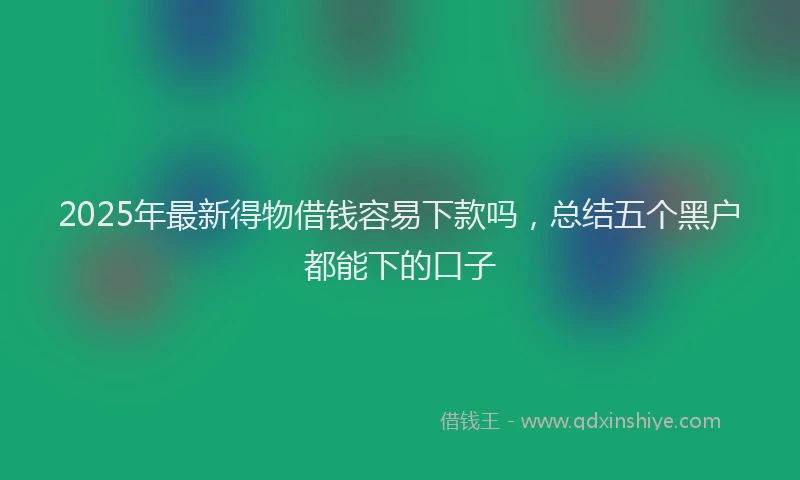 2025年最新得物借钱容易下款吗，总结五个黑户都能下的口子