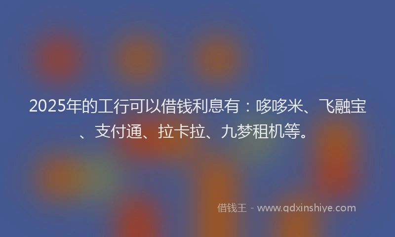 2025年的工行可以借钱利息有：哆哆米、飞融宝、支付通、拉卡拉、九梦租机等。
