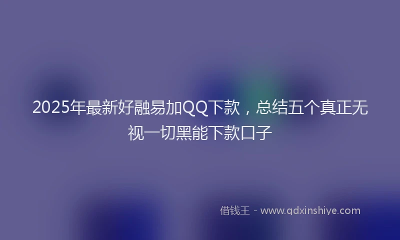 2025年最新好融易加QQ下款，总结五个真正无视一切黑能下款口子