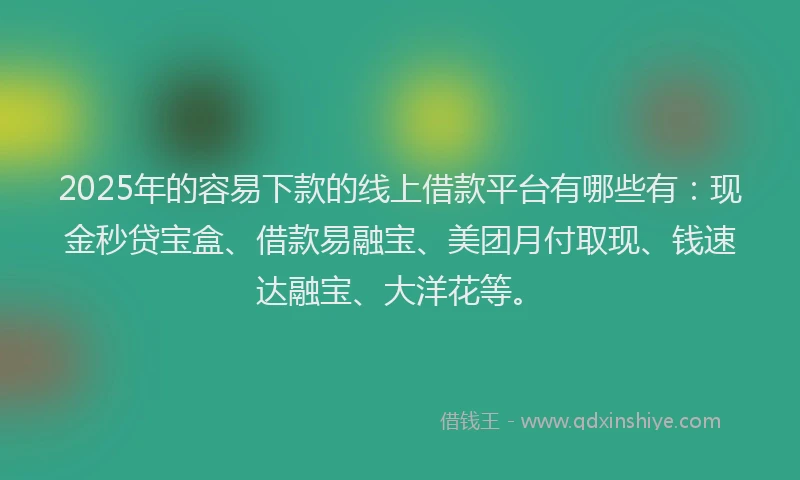 2025年的容易下款的线上借款平台有哪些有：现金秒贷宝盒、借款易融宝、美团月付取现、钱速达融宝、大洋花等。
