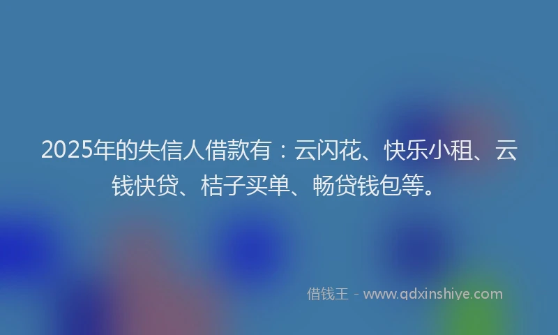 2025年的失信人借款有：云闪花、快乐小租、云钱快贷、桔子买单、畅贷钱包等。