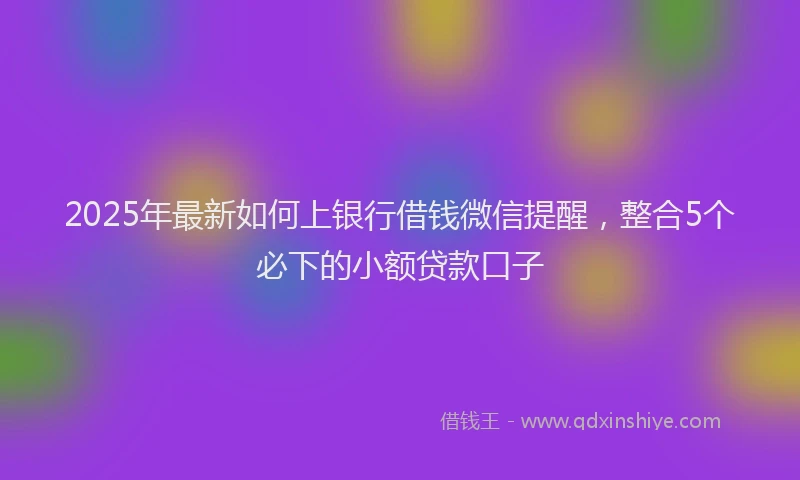 2025年最新如何上银行借钱微信提醒，整合5个必下的小额贷款口子