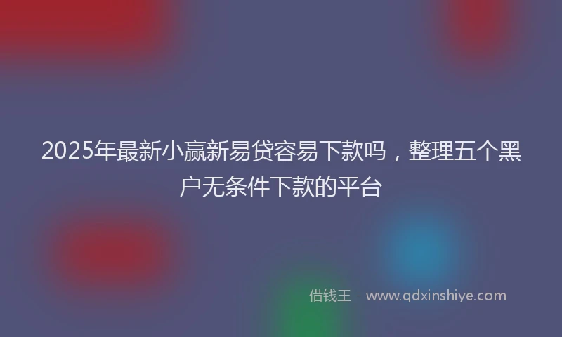 2025年最新小赢新易贷容易下款吗，整理五个黑户无条件下款的平台