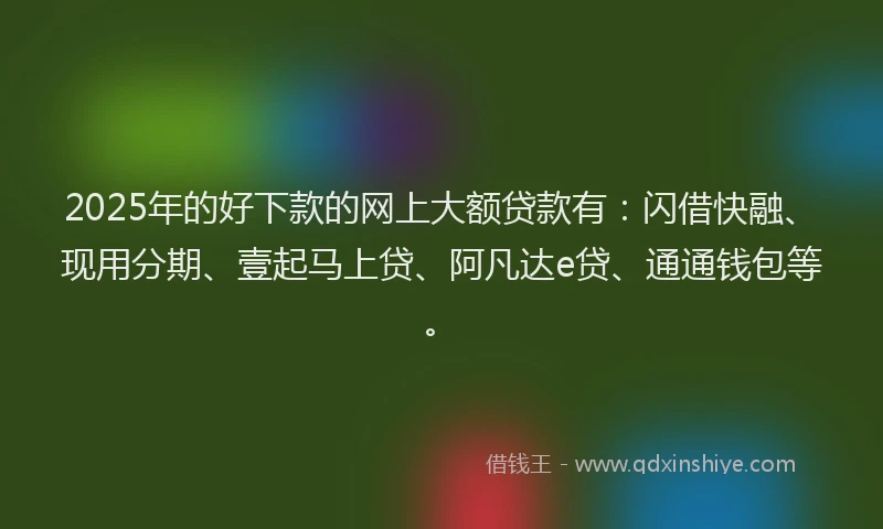 2025年的好下款的网上大额贷款有：闪借快融、现用分期、壹起马上贷、阿凡达e贷、通通钱包等。