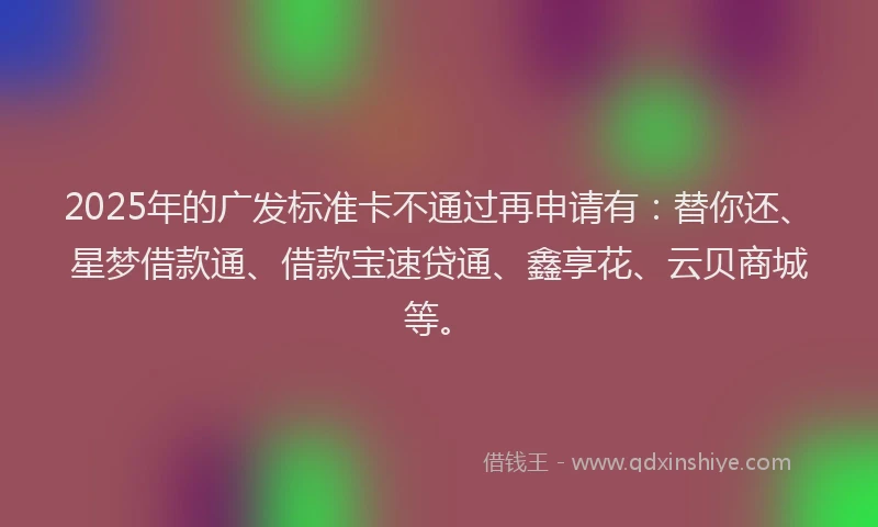 2025年的广发标准卡不通过再申请有：替你还、星梦借款通、借款宝速贷通、鑫享花、云贝商城等。