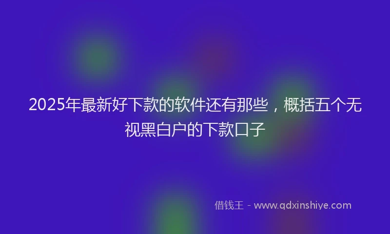 2025年最新好下款的软件还有那些，概括五个无视黑白户的下款口子