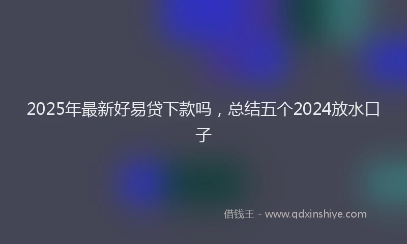 2025年最新好易贷下款吗，总结五个2024放水口子