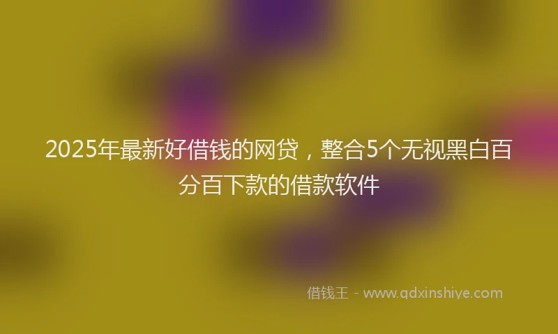 2025年最新好借钱的网贷，整合5个无视黑白百分百下款的借款软件