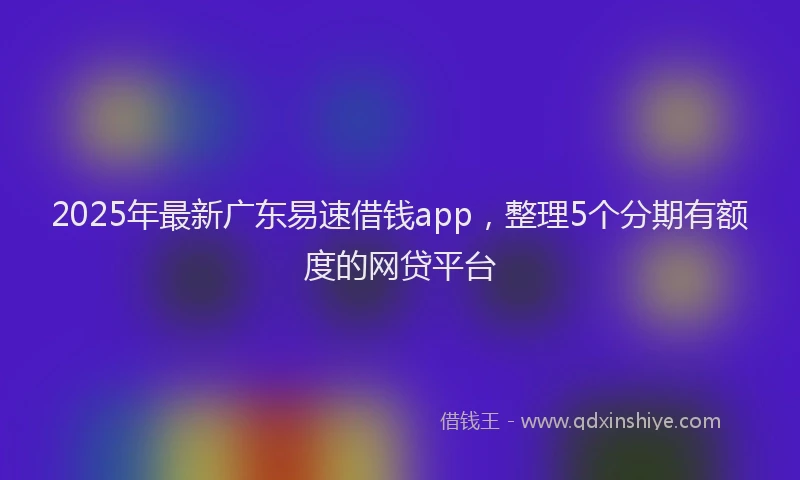 2025年最新广东易速借钱app，整理5个分期有额度的网贷平台