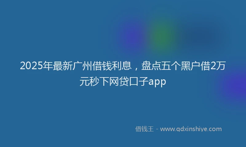 2025年最新广州借钱利息，盘点五个黑户借2万元秒下网贷口子app