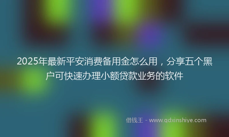 2025年最新平安消费备用金怎么用，分享五个黑户可快速办理小额贷款业务的软件