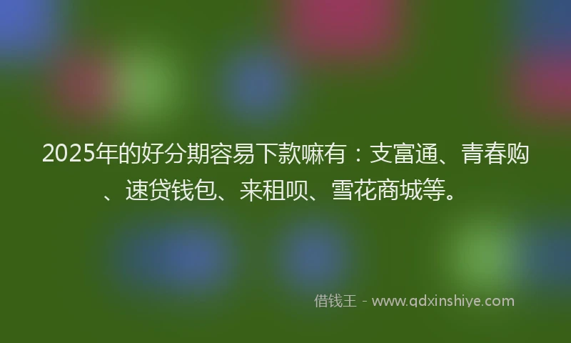 2025年的好分期容易下款嘛有：支富通、青春购、速贷钱包、来租呗、雪花商城等。