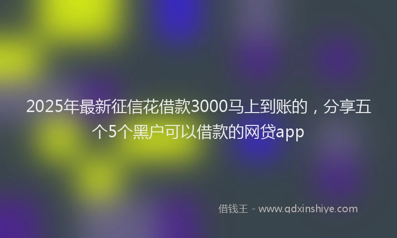 2025年最新征信花借款3000马上到账的，分享五个5个黑户可以借款的网贷app