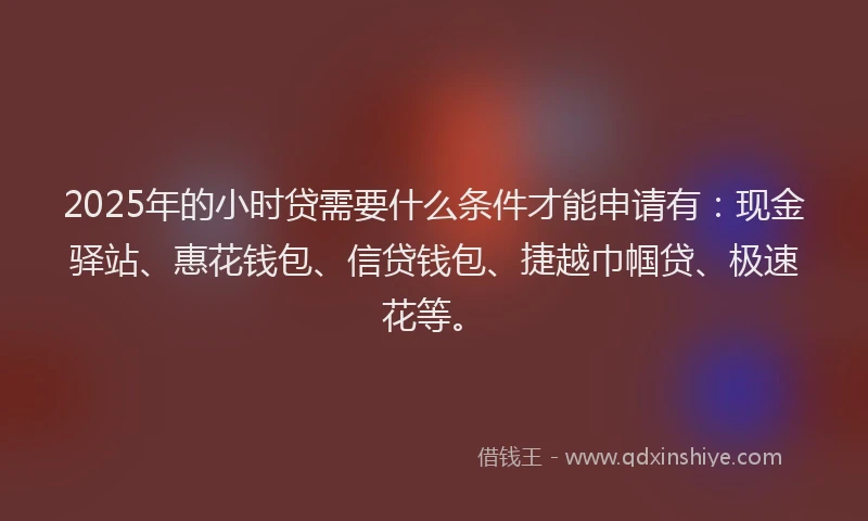 2025年的小时贷需要什么条件才能申请有：现金驿站、惠花钱包、信贷钱包、捷越巾帼贷、极速花等。
