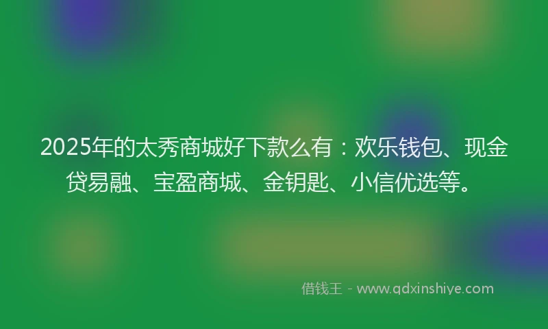 2025年的太秀商城好下款么有：欢乐钱包、现金贷易融、宝盈商城、金钥匙、小信优选等。