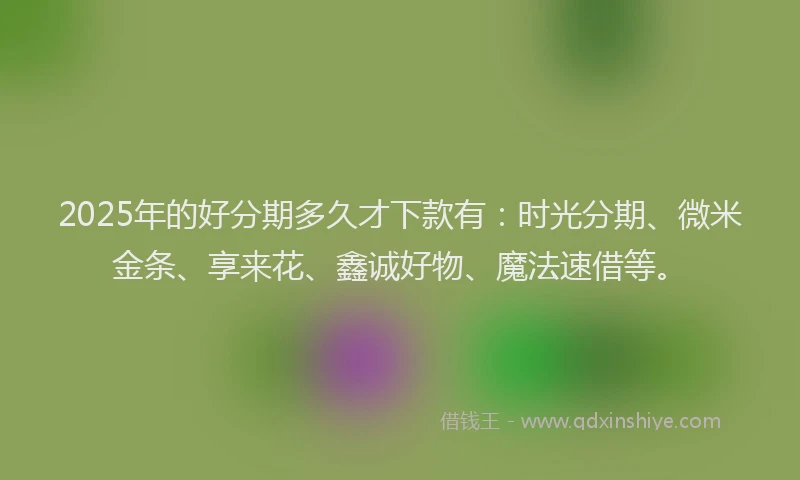 2025年的好分期多久才下款有：时光分期、微米金条、享来花、鑫诚好物、魔法速借等。