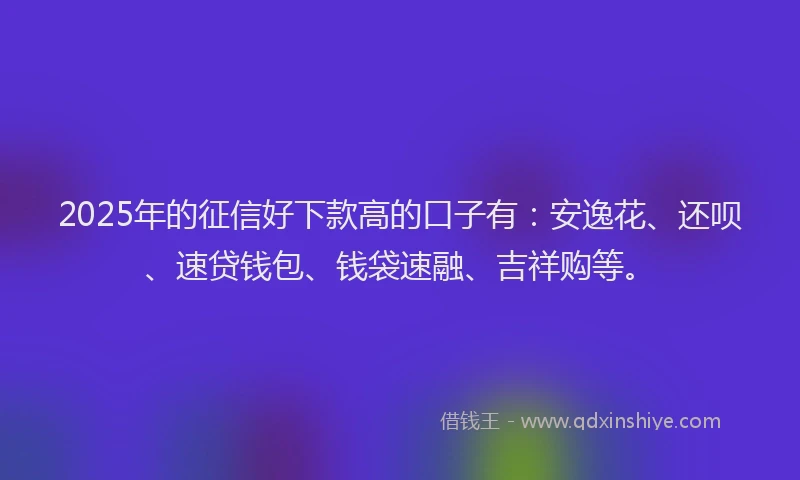 2025年的征信好下款高的口子有：安逸花、还呗、速贷钱包、钱袋速融、吉祥购等。