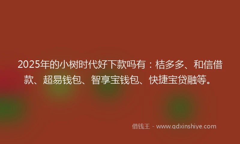 2025年的小树时代好下款吗有：桔多多、和信借款、超易钱包、智享宝钱包、快捷宝贷融等。