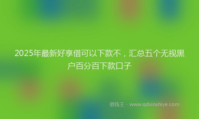 2025年最新好享借可以下款不，汇总五个无视黑户百分百下款口子