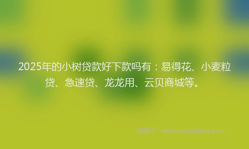 2025年的小树贷款好下款吗有：易得花、小麦粒贷、急速贷、龙龙用、云贝商城等。