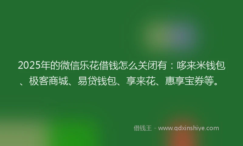 2025年的微信乐花借钱怎么关闭有：哆来米钱包、极客商城、易贷钱包、享来花、惠享宝券等。