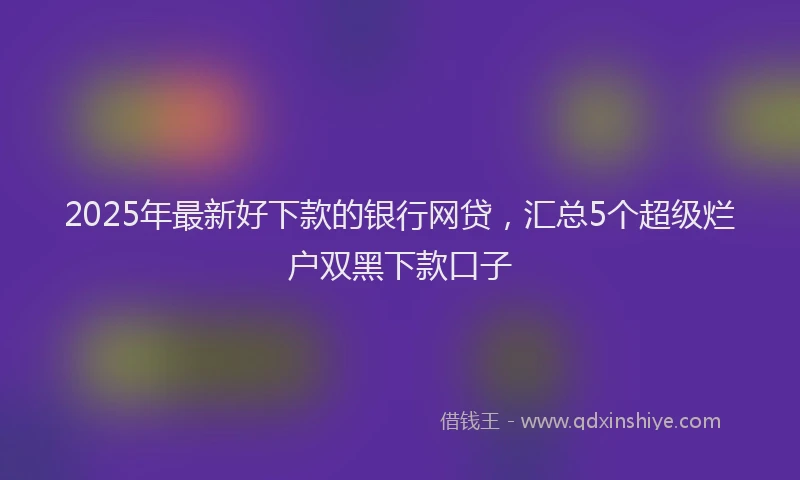 2025年最新好下款的银行网贷，汇总5个超级烂户双黑下款口子