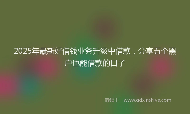 2025年最新好借钱业务升级中借款，分享五个黑户也能借款的口子