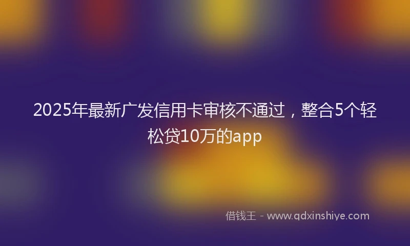 2025年最新广发信用卡审核不通过，整合5个轻松贷10万的app