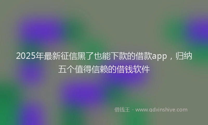 2025年最新征信黑了也能下款的借款app，归纳五个值得信赖的借钱软件