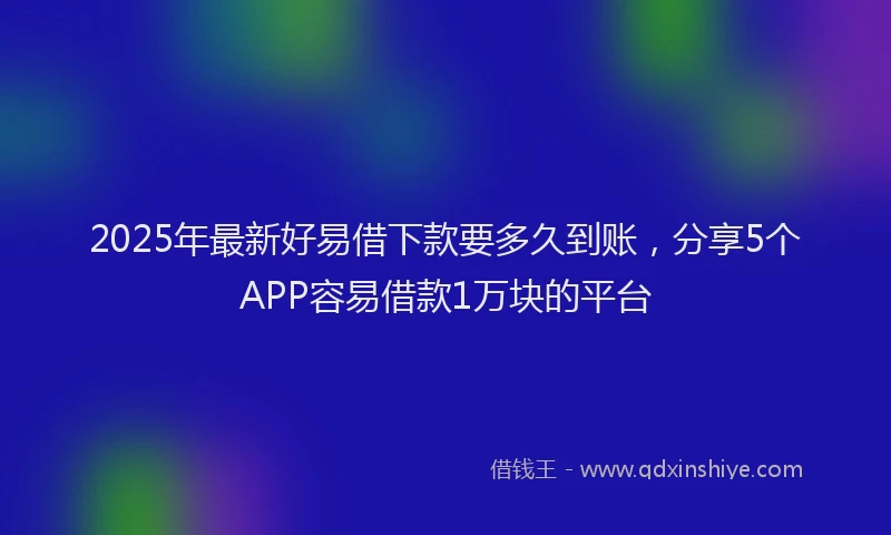 2025年最新好易借下款要多久到账，分享5个APP容易借款1万块的平台