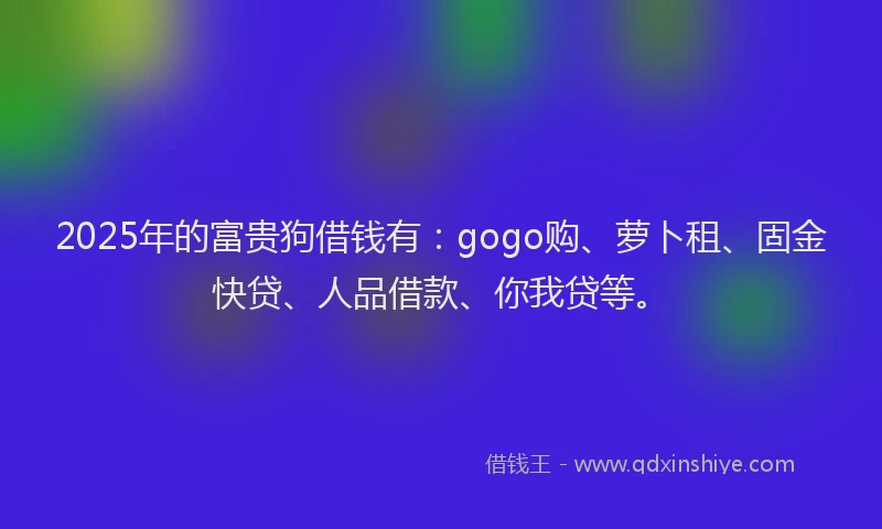 2025年的富贵狗借钱有：gogo购、萝卜租、固金快贷、人品借款、你我贷等。