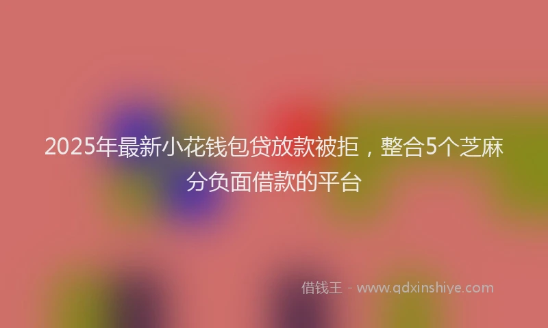 2025年最新小花钱包贷放款被拒，整合5个芝麻分负面借款的平台