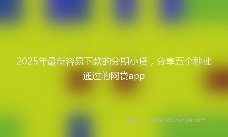 2025年最新容易下款的分期小贷，分享五个秒批通过的网贷app