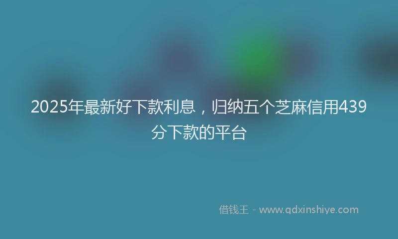 2025年最新好下款利息，归纳五个芝麻信用439分下款的平台