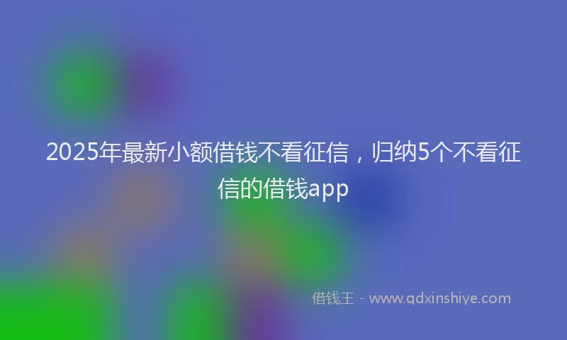 2025年最新小额借钱不看征信，归纳5个不看征信的借钱app