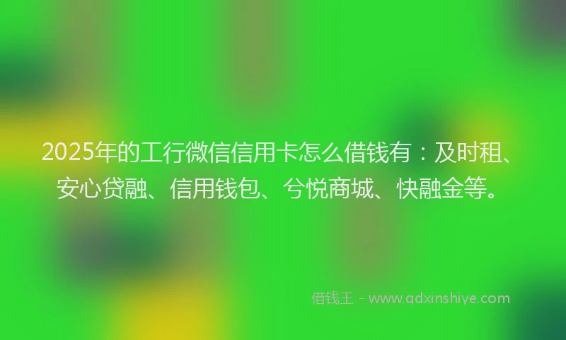 2025年的工行微信信用卡怎么借钱有：及时租、安心贷融、信用钱包、兮悦商城、快融金等。